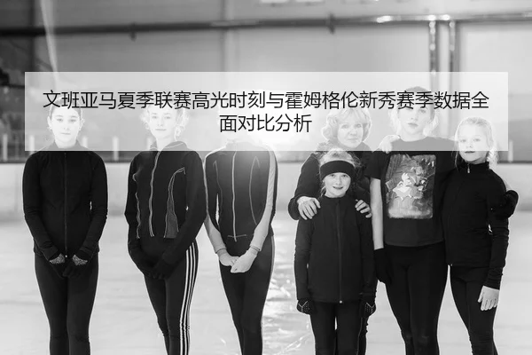 文班亚马夏季联赛高光时刻与霍姆格伦新秀赛季数据全面对比分析